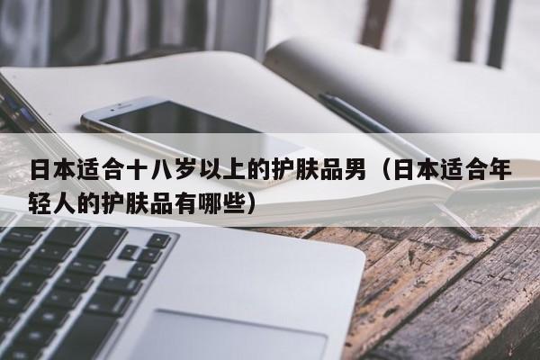 日本适合十八岁以上的护肤品男（日本适合年轻人的护肤品有哪些）