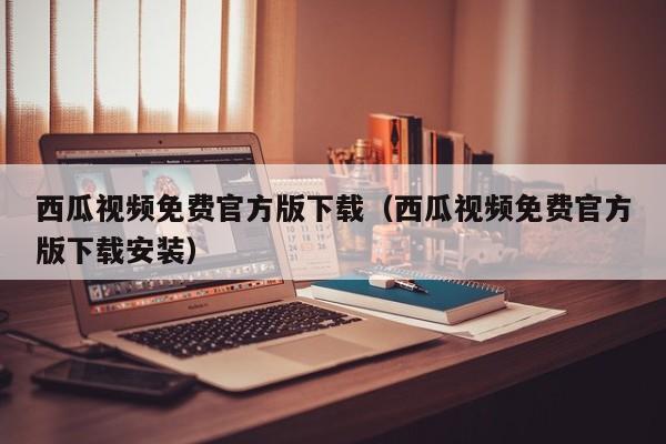 西瓜视频免费官方版下载（西瓜视频免费官方版下载安装）
