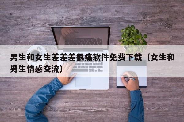 男生和女生差差差很痛软件免费下载（女生和男生情感交流）
