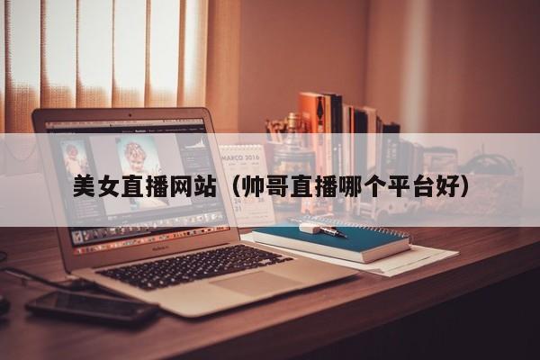 美女直播网站（帅哥直播哪个平台好）