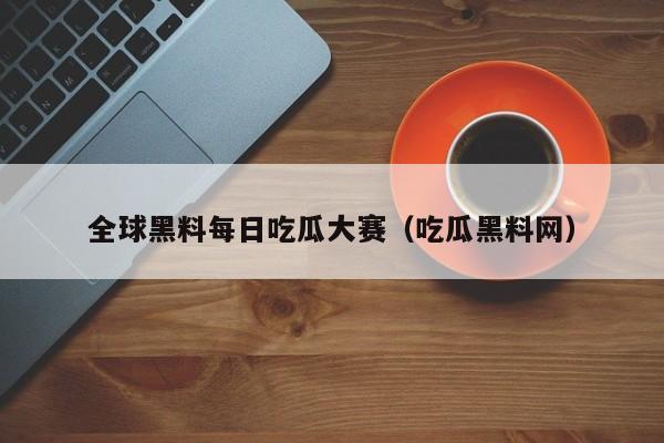 全球黑料每日吃瓜大赛（吃瓜黑料网）