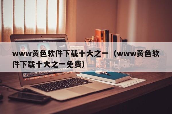 www黄色软件下载十大之一（www黄色软件下载十大之一免费）