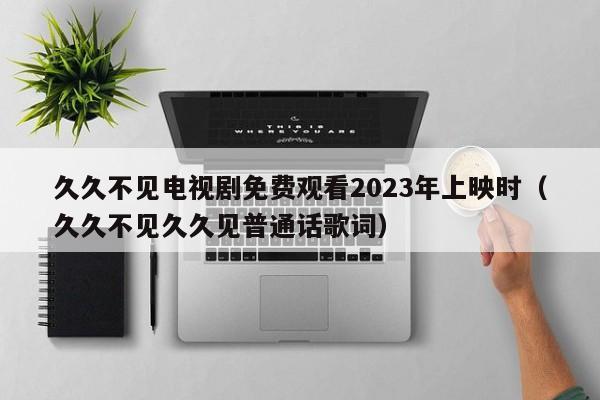 久久不见电视剧免费观看2023年上映时（久久不见久久见普通话歌词）