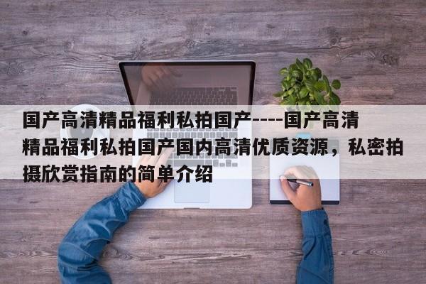 国产高清精品福利私拍国产----国产高清精品福利私拍国产国内高清优质资源，私密拍摄欣赏指南的简单介绍