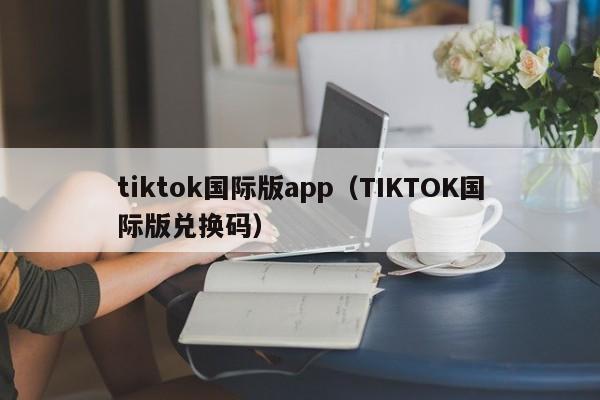 tiktok国际版app（TIKTOK国际版兑换码）