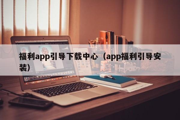 福利app引导下载中心（app福利引导安装）