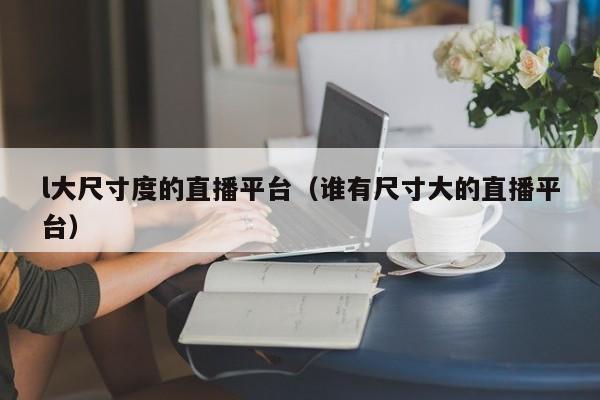l大尺寸度的直播平台(谁有尺寸大的直播平台)