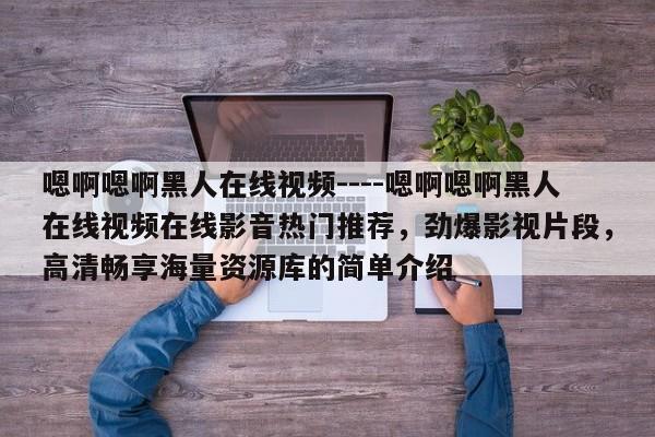 嗯啊嗯啊黑人在线视频----嗯啊嗯啊黑人在线视频在线影音热门推荐，劲爆影视片段，高清畅享海量资源库的简单介绍
