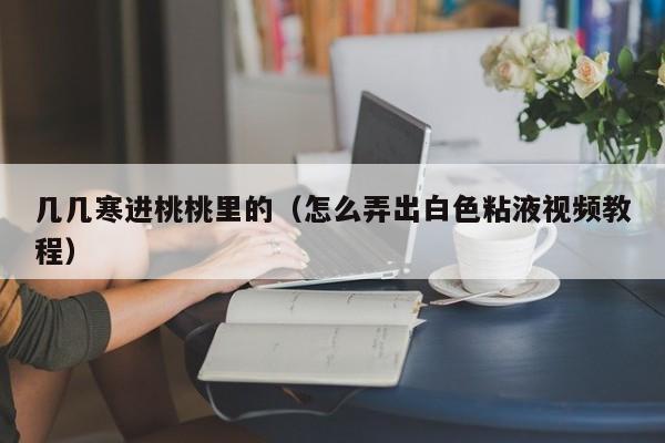 几几寒进桃桃里的（怎么弄出白色粘液视频教程）
