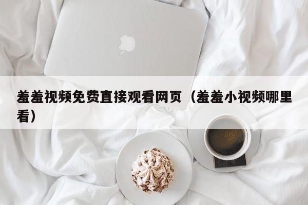 羞羞视频免费直接观看网页（羞羞小视频哪里看）