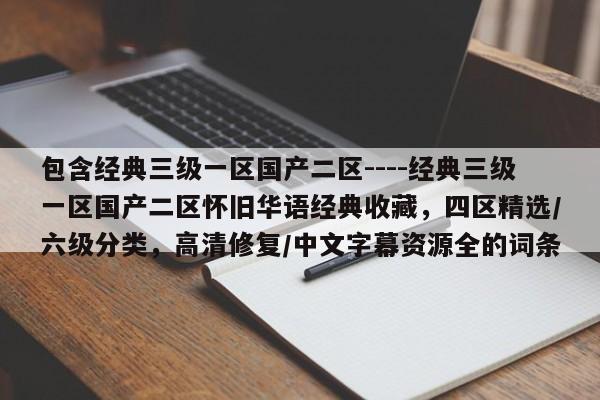 包含经典三级一区国产二区----经典三级一区国产二区怀旧华语经典收藏，四区精选/六级分类，高清修复/中文字幕资源全的词条