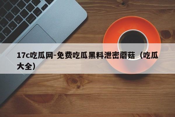 17c吃瓜网-免费吃瓜黑料泄密蘑菇（吃瓜大全）