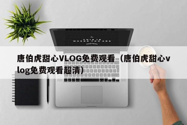 唐伯虎甜心VLOG免费观看（唐伯虎甜心vlog免费观看超清）