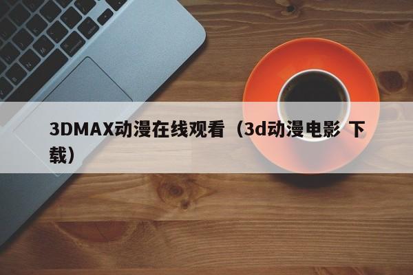3DMAX动漫在线观看（3d动漫电影 下载）