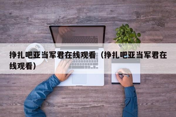 挣扎吧亚当军君在线观看（挣扎吧亚当军君在线观看）