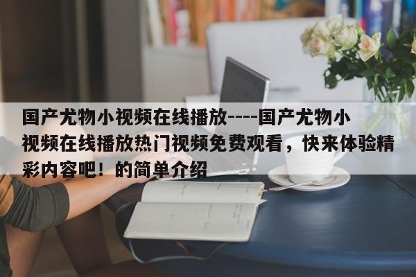 国产尤物小视频在线播放----国产尤物小视频在线播放热门视频免费观看，快来体验精彩内容吧！的简单介绍