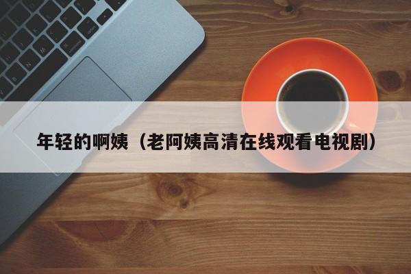 年轻的啊姨（老阿姨高清在线观看电视剧）