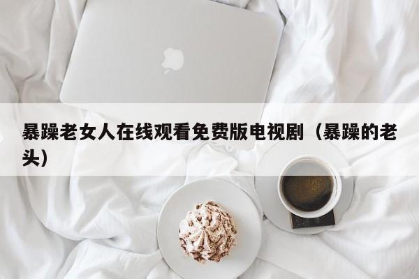 暴躁老女人在线观看免费版电视剧（暴躁的老头）