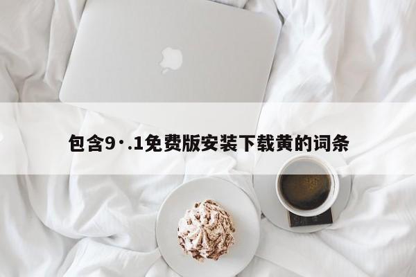 包含9·.1免费版安装下载黄的词条