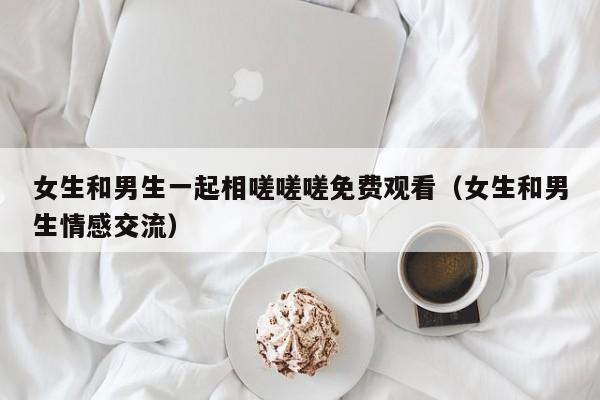 女生和男生一起相嗟嗟嗟免费观看（女生和男生情感交流）