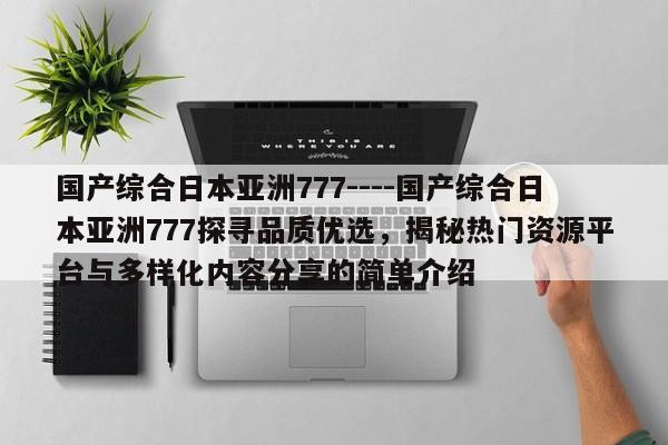 国产综合日本亚洲777----国产综合日本亚洲777探寻品质优选，揭秘热门资源平台与多样化内容分享的简单介绍
