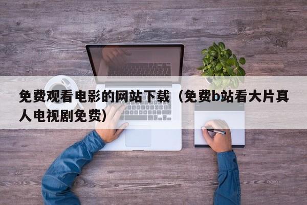 免费观看电影的网站下载（免费b站看大片真人电视剧免费）