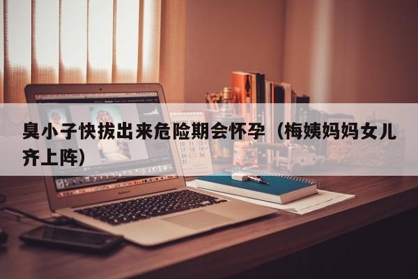 臭小子快拔出来危险期会怀孕（梅姨妈妈女儿齐上阵）