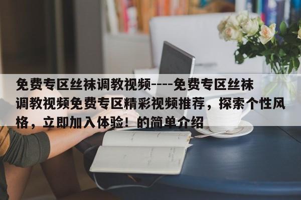 免费专区丝袜调教视频----免费专区丝袜调教视频免费专区精彩视频推荐，探索个性风格，立即加入体验！的简单介绍