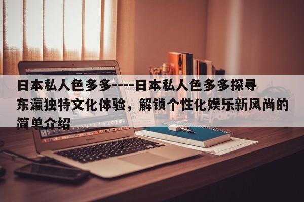 日本私人色多多----日本私人色多多探寻东瀛独特文化体验，解锁个性化娱乐新风尚的简单介绍