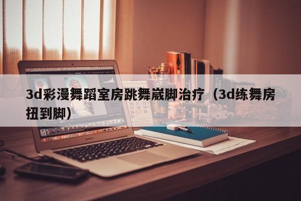 3d彩漫舞蹈室房跳舞崴脚治疗（3d练舞房扭到脚）