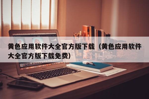 黄色应用软件大全官方版下载（黄色应用软件大全官方版下载免费）