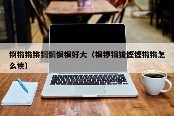 锕锵锵锵铜铜铜铜好大(铜锣铜钹铿铿锵锵怎么读)