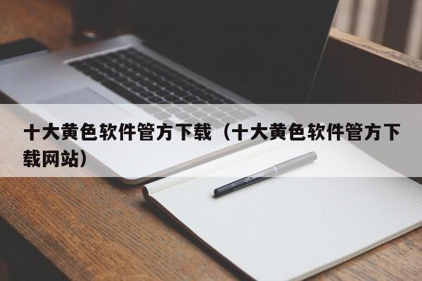 十大黄色软件管方下载（十大黄色软件管方下载网站）