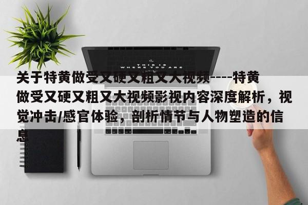 关于特黄做受又硬又粗又大视频----特黄做受又硬又粗又大视频影视内容深度解析，视觉冲击/感官体验，剖析情节与人物塑造的信息