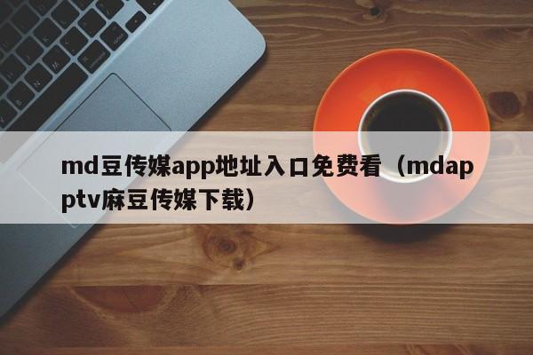 md豆传媒app地址入口免费看（mdapptv麻豆传媒下载）