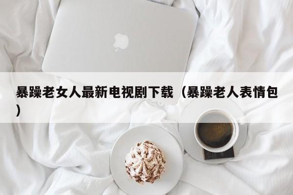 暴躁老女人最新电视剧下载（暴躁老人表情包）