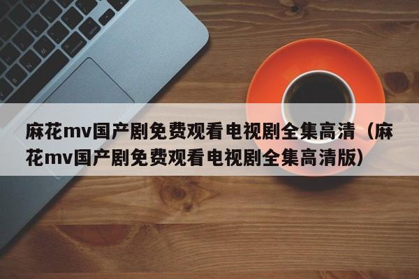 麻花mv国产剧免费观看电视剧全集高清（麻花mv国产剧免费观看电视剧全集高清版）