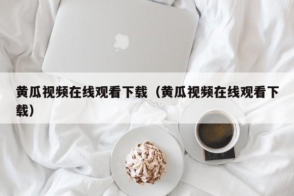 黄瓜视频在线观看下载（黄瓜视频在线观看下载）