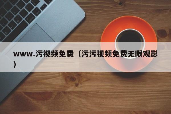 www.污视频免费（污污视频免费无限观影）