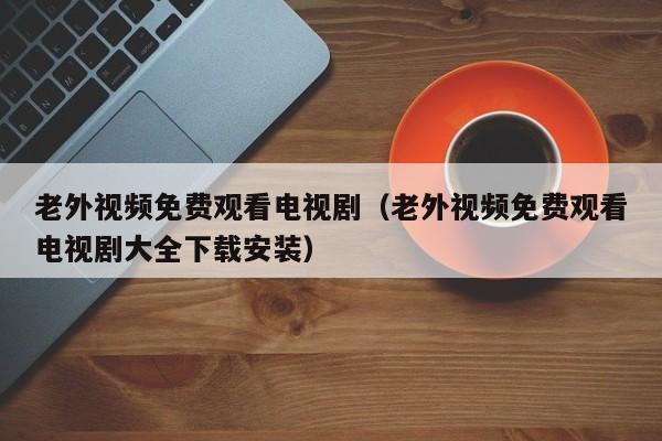 老外视频免费观看电视剧（老外视频免费观看电视剧大全下载安装）