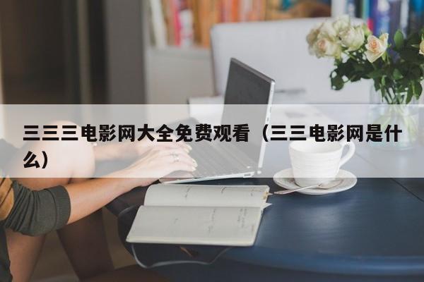 三三三电影网大全免费观看（三三电影网是什么）