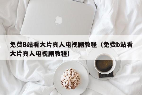 免费B站看大片真人电视剧教程（免费b站看大片真人电视剧教程）