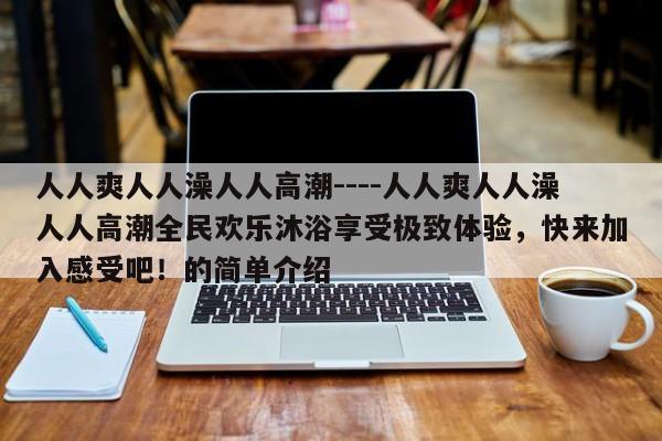 人人爽人人澡人人高潮----人人爽人人澡人人高潮全民欢乐沐浴享受极致体验，快来加入感受吧！的简单介绍