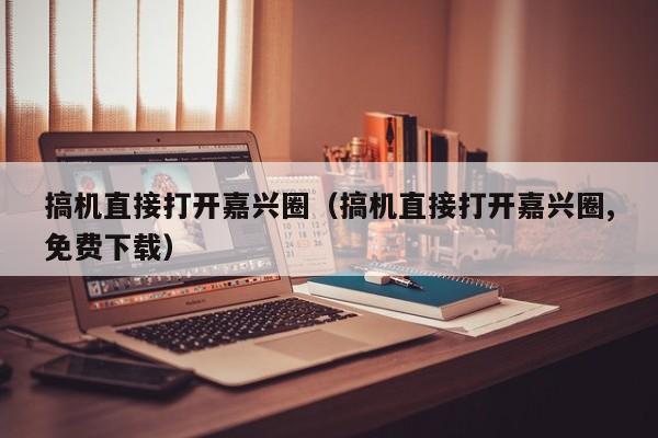 搞机直接打开嘉兴圈（搞机直接打开嘉兴圈,免费下载）