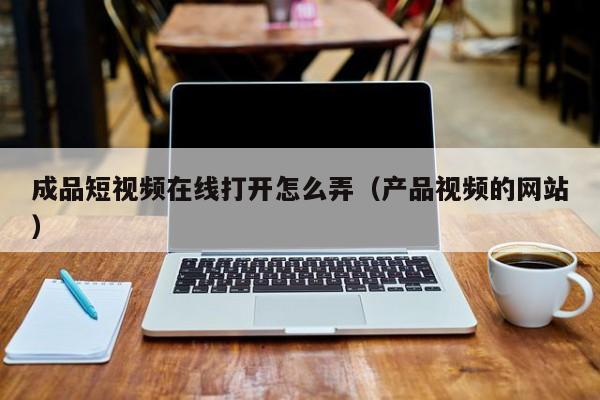 成品短视频在线打开怎么弄（产品视频的网站）