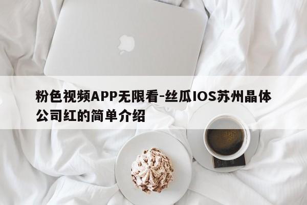 粉色视频APP无限看-丝瓜IOS苏州晶体公司红的简单介绍