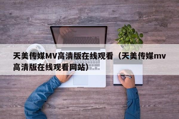 天美传媒MV高清版在线观看（天美传媒mv高清版在线观看网站）
