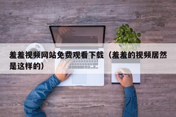 羞羞视频网站免费观看下载（羞羞的视频居然是这样的）