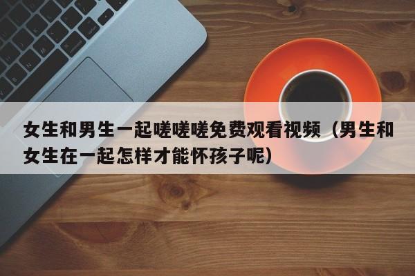 女生和男生一起嗟嗟嗟免费观看视频（男生和女生在一起怎样才能怀孩子呢）