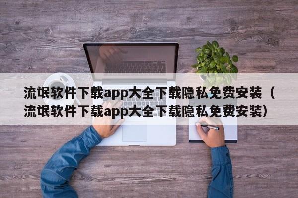 流氓软件下载app大全下载隐私免费安装（流氓软件下载app大全下载隐私免费安装）